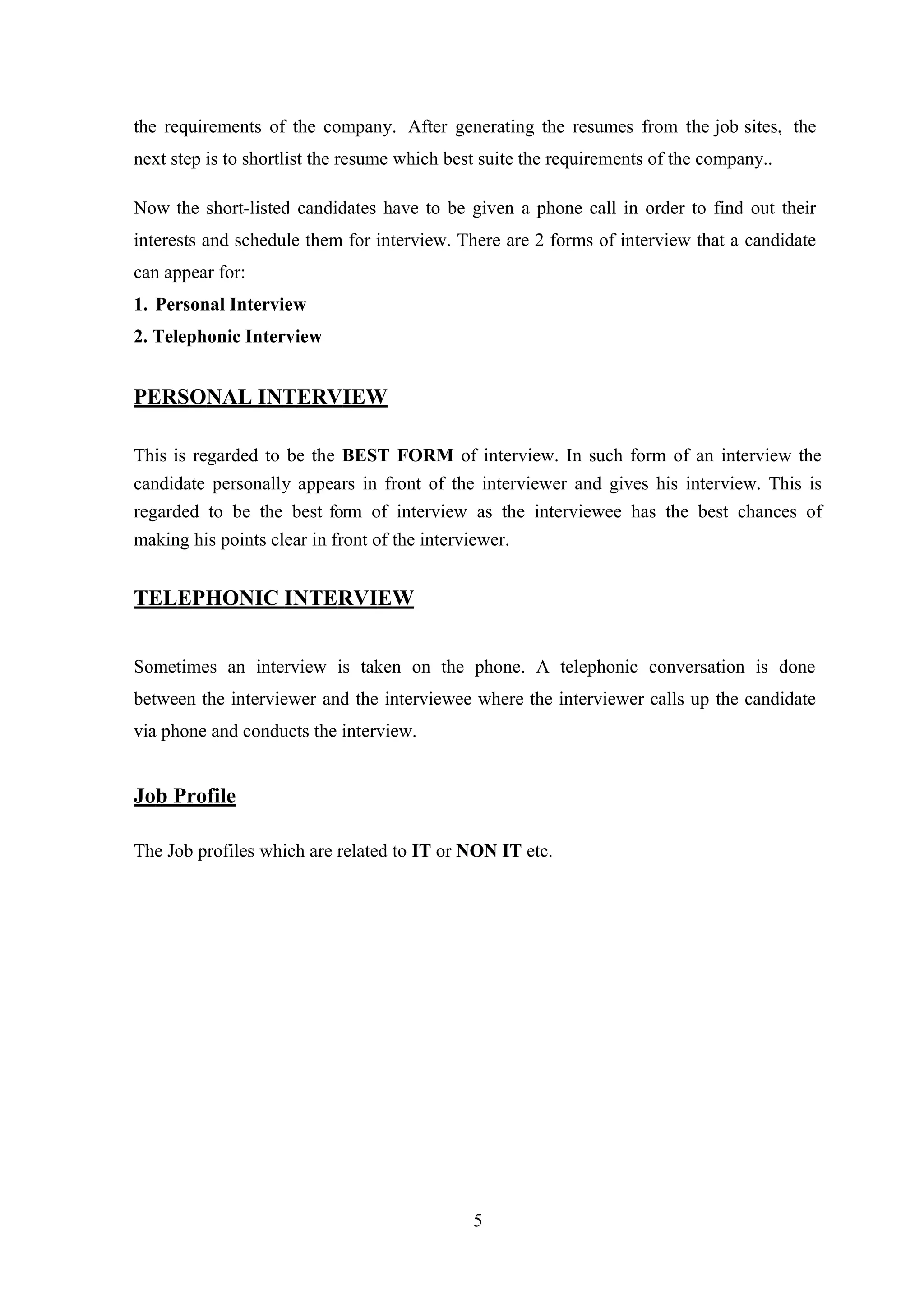 the requirements of the company. After generating the resumes from the job sites, the
next step is to shortlist the resume which best suite the requirements of the company..
Now the short-listed candidates have to be given a phone call in order to find out their
interests and schedule them for interview. There are 2 forms of interview that a candidate
can appear for:
1. Personal Interview
2. Telephonic Interview

PERSONAL INTERVIEW
This is regarded to be the BEST FORM of interview. In such form of an interview the
candidate personally appears in front of the interviewer and gives his interview. This is
regarded to be the best form of interview as the interviewee has the best chances of
making his points clear in front of the interviewer.

TELEPHONIC INTERVIEW
Sometimes an interview is taken on the phone. A telephonic conversation is done
between the interviewer and the interviewee where the interviewer calls up the candidate
via phone and conducts the interview.

Job Profile
The Job profiles which are related to IT or NON IT etc.

5

 