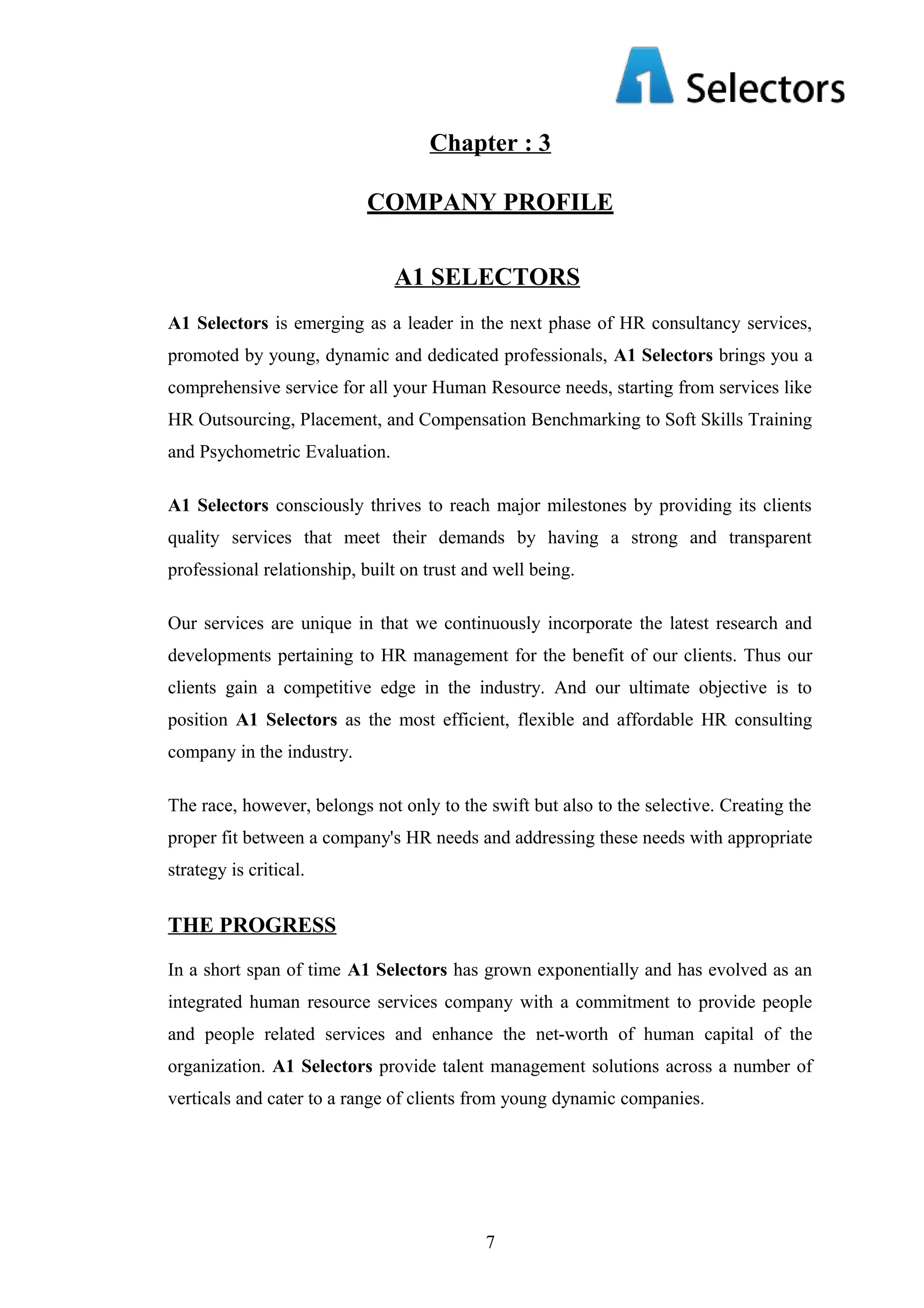Chapter : 3
COMPANY PROFILE
A1 SELECTORS
A1 Selectors is emerging as a leader in the next phase of HR consultancy services,
promoted by young, dynamic and dedicated professionals, A1 Selectors brings you a
comprehensive service for all your Human Resource needs, starting from services like
HR Outsourcing, Placement, and Compensation Benchmarking to Soft Skills Training
and Psychometric Evaluation.
A1 Selectors consciously thrives to reach major milestones by providing its clients
quality services that meet their demands by having a strong and transparent
professional relationship, built on trust and well being.
Our services are unique in that we continuously incorporate the latest research and
developments pertaining to HR management for the benefit of our clients. Thus our
clients gain a competitive edge in the industry. And our ultimate objective is to
position A1 Selectors as the most efficient, flexible and affordable HR consulting
company in the industry.
The race, however, belongs not only to the swift but also to the selective. Creating the
proper fit between a company's HR needs and addressing these needs with appropriate
strategy is critical.

THE PROGRESS
In a short span of time A1 Selectors has grown exponentially and has evolved as an
integrated human resource services company with a commitment to provide people
and people related services and enhance the net-worth of human capital of the
organization. A1 Selectors provide talent management solutions across a number of
verticals and cater to a range of clients from young dynamic companies.

7

 