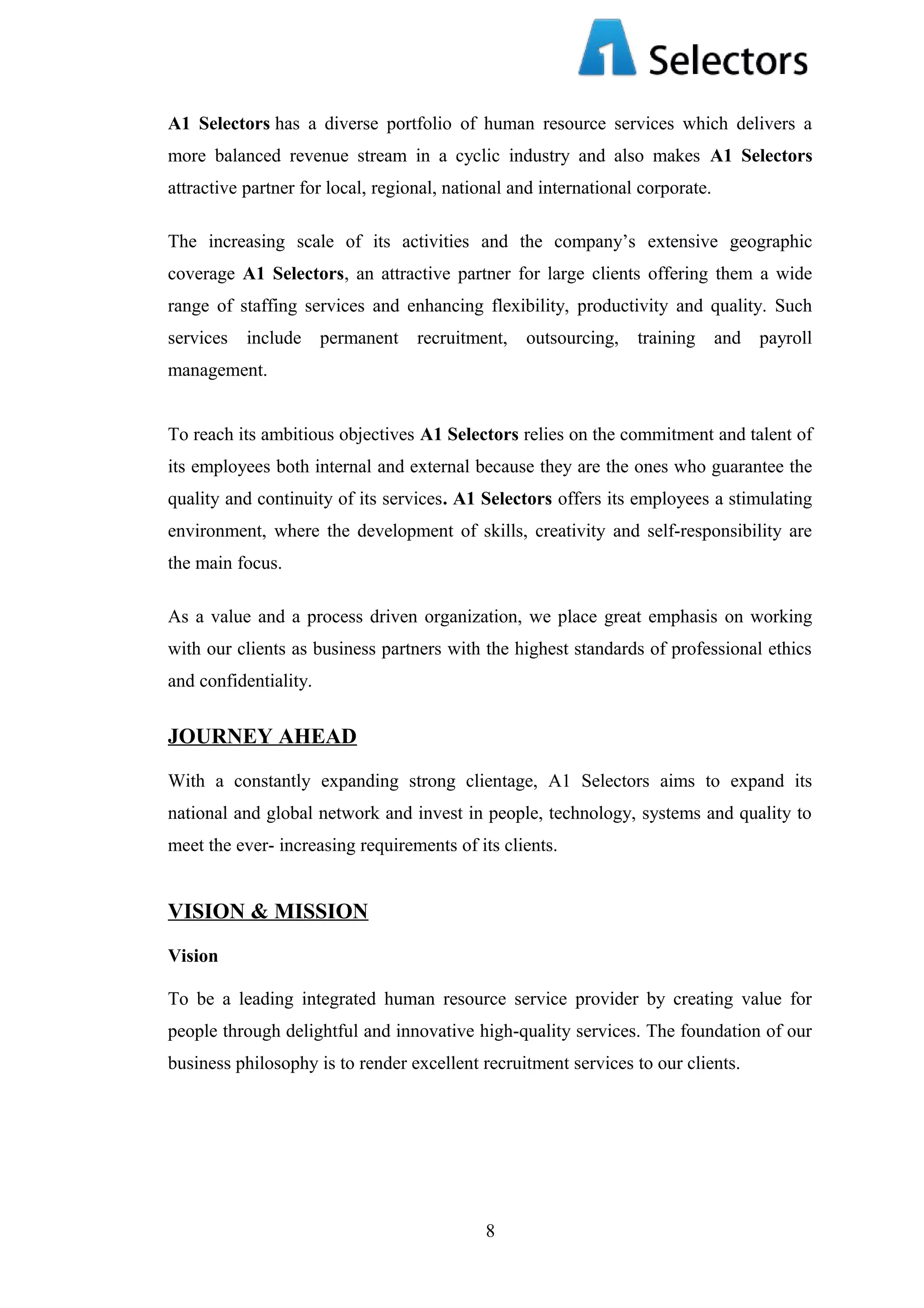 A1 Selectors has a diverse portfolio of human resource services which delivers a
more balanced revenue stream in a cyclic industry and also makes A1 Selectors
attractive partner for local, regional, national and international corporate.
The increasing scale of its activities and the company’s extensive geographic
coverage A1 Selectors, an attractive partner for large clients offering them a wide
range of staffing services and enhancing flexibility, productivity and quality. Such
services

include

permanent

recruitment,

outsourcing,

training

and payroll

management.
To reach its ambitious objectives A1 Selectors relies on the commitment and talent of
its employees both internal and external because they are the ones who guarantee the
quality and continuity of its services. A1 Selectors offers its employees a stimulating
environment, where the development of skills, creativity and self-responsibility are
the main focus.
As a value and a process driven organization, we place great emphasis on working
with our clients as business partners with the highest standards of professional ethics
and confidentiality.

JOURNEY AHEAD
With a constantly expanding strong clientage, A1 Selectors aims to expand its
national and global network and invest in people, technology, systems and quality to
meet the ever- increasing requirements of its clients.

VISION & MISSION
Vision
To be a leading integrated human resource service provider by creating value for
people through delightful and innovative high-quality services. The foundation of our
business philosophy is to render excellent recruitment services to our clients.

8

 