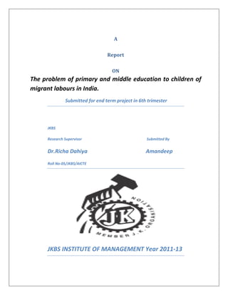 A


                                 Report


                                   ON
The problem of primary and middle education to children of
migrant labours in India.
              Submitted for end term project in 6th trimester




     JKBS

     Research Supervisor                           Submitted By


     Dr.Richa Dahiya                               Amandeep
     Roll No-05/JKBS/AICTE




     JKBS INSTITUTE OF MANAGEMENT Year 2011-13
 