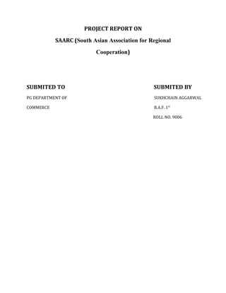 PROJECT REPORT ON
SAARC (South Asian Association for Regional
Cooperation)
SUBMITED TO SUBMITED BY
PG DEPARTMENT OF SUKHCHAIN AGGARWAL
COMMERCE B.A.F. 1st
ROLL NO. 9006
 