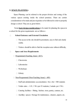 14
1) SPACE PLANNING:-
Space Planning can be referred to the proper division and zoning of the
various spaces existing inside the school premises. There are certain
considerations to be made and pre-requisites to be followed in order to properly
design a school. They are as given below.
Some basic designconsiderations to be made for planning the spaces in
a school for the given requirements are as follows:-
School Entrance and External Circulation
The access to the site should be prominent, easy to find and clearly
visible.
Visitors should be able to find the reception area without difficulty.
Space and Area Requirements
Programmed (Teaching Area) = 60 %
Classrooms
Laboratories
Workshops
Library
Non-Programmed (Non-Teaching Areas) = 40%
Staff and administration accomodation:- 5m x 4m < 500 students
Toilets ratio :- 1:19, 1 W/c per 19 students, 2 urinals per 1 W/c
Catering facilities:- Dining, kitchen, store, pantry, canteen, etc.
Ancillary spaces:- Storage for maintenance, cleaners, papers, etc.
 