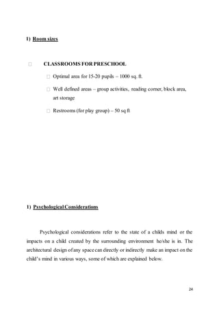 24
1) Room sizes
CLASSROOMS FOR PRESCHOOL
Optimal area for 15-20 pupils – 1000 sq. ft.
Well defined areas – group activities, reading corner, block area,
art storage
Restrooms (for play group) – 50 sq ft
1) PsychologicalConsiderations
Psychological considerations refer to the state of a childs mind or the
impacts on a child created by the surrounding environment he/she is in. The
architectural design ofany spacecan directly or indirectly make an impact on the
child’s mind in various ways, some of which are explained below.
 