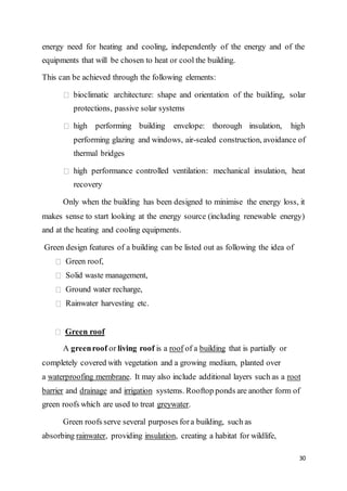 30
energy need for heating and cooling, independently of the energy and of the
equipments that will be chosen to heat or cool the building.
This can be achieved through the following elements:
bioclimatic architecture: shape and orientation of the building, solar
protections, passive solar systems
high performing building envelope: thorough insulation, high
performing glazing and windows, air-sealed construction, avoidance of
thermal bridges
high performance controlled ventilation: mechanical insulation, heat
recovery
Only when the building has been designed to minimise the energy loss, it
makes sense to start looking at the energy source (including renewable energy)
and at the heating and cooling equipments.
Green design features of a building can be listed out as following the idea of
Green roof,
Solid waste management,
Ground water recharge,
Rainwater harvesting etc.
Green roof
A greenroof or living roof is a roof of a building that is partially or
completely covered with vegetation and a growing medium, planted over
a waterproofing membrane. It may also include additional layers such as a root
barrier and drainage and irrigation systems. Rooftop ponds are another form of
green roofs which are used to treat greywater.
Green roofs serve several purposes fora building, such as
absorbing rainwater, providing insulation, creating a habitat for wildlife,
 
