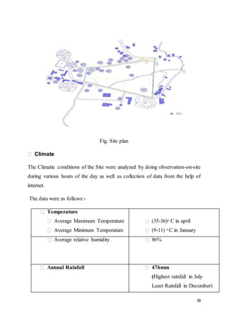 38
Fig. Site plan
Climate
The Climatic conditions of the Site were analyzed by doing observation-on-site
during various hours of the day as well as collection of data from the help of
internet.
The data were as follows:-
Temperature
Average Maximum Temperature
Average Minimum Temperature
(35-36)o C in april
(9-11) o C in January
Average relative humidity 86%
Annual Rainfall 476mm
(Highest rainfall in July
Least Rainfall in December)
 