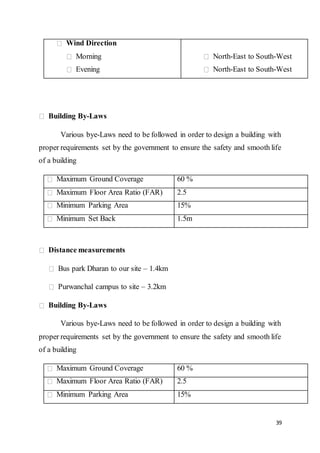 39
Wind Direction
Morning
Evening
North-East to South-West
North-East to South-West
Building By-Laws
Various bye-Laws need to be followed in order to design a building with
proper requirements set by the government to ensure the safety and smooth life
of a building
Maximum Ground Coverage 60 %
Maximum Floor Area Ratio (FAR) 2.5
Minimum Parking Area 15%
Minimum Set Back 1.5m
Distance measurements
Bus park Dharan to our site – 1.4km
Purwanchal campus to site – 3.2km
Building By-Laws
Various bye-Laws need to be followed in order to design a building with
proper requirements set by the government to ensure the safety and smooth life
of a building
Maximum Ground Coverage 60 %
Maximum Floor Area Ratio (FAR) 2.5
Minimum Parking Area 15%
 
