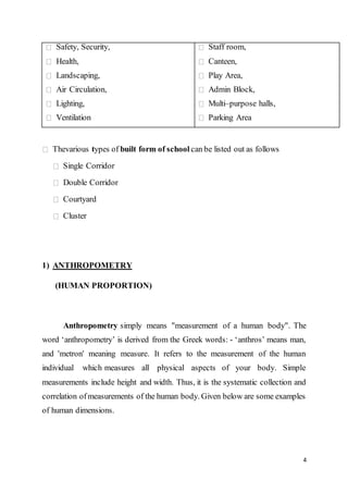 4
Safety, Security,
Health,
Landscaping,
Air Circulation,
Lighting,
Ventilation
Staff room,
Canteen,
Play Area,
Admin Block,
Multi–purpose halls,
Parking Area
Thevarious types of built form of school can be listed out as follows
Single Corridor
Double Corridor
Courtyard
Cluster
1) ANTHROPOMETRY
(HUMAN PROPORTION)
Anthropometry simply means "measurement of a human body". The
word ‘anthropometry’ is derived from the Greek words: - ‘anthros’ means man,
and 'metron' meaning measure. It refers to the measurement of the human
individual which measures all physical aspects of your body. Simple
measurements include height and width. Thus, it is the systematic collection and
correlation ofmeasurements of the human body. Given below are some examples
of human dimensions.
 