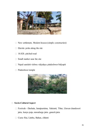 41
New settlement, Modern houses (simple construction)
Electric poles along the site
18.82ft. pitched road
Small market near the site
Nepal sanskrit vishwa vidyalaya pindeshwor bidyapit
Pindeshwor temple
Socio-CulturalAspect
Festivals - Dashain, Janaipurnima, Sakranti, Tihar, Lhosar chandesori
jatra, kanya puja, nawadurga jatra ,ganesh jatra
Caste- Rai, Limbu, Bahun, chhetri
 