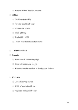 42
Religion- Hindu, Buddhist, christian
Utilities
Provision of electricity
No water canal (well water)
No sewerage system
street lightining
Road width 18.82ft.
1.4 km. away from bus station dharan
SWOT Analysis
Strength
Nepal sanskrit vishwa vidayalaya
Social network among peoples
Construction of schoollead to development facilities
Weakness
Lack of drainage system
Width of road is insufficient
No proper management water
 
