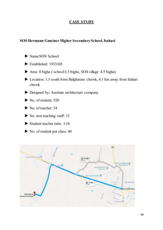 44
CASE STUDY
SOS Hermann Gmeiner Higher SecondarySchool, Itahari
 Name:SOS School
 Established: 1933AD
 Area: 8 bigha ( school:3.5 bigha, SOS village 4.5 bigha)
 Location: 1.3 south form Balgharam chowk, 4.1 km away from Itahari
chowk
 Designed by: Austrian architecture company
 No. of student: 520
 No. of teacher: 34
 No. non teaching staff: 12
 Student teacher ratio: 1:16
 No. of student per class: 40
 