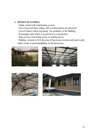 45
1. DESIGN FEATURES:
· Single storied with load bearing system
· Use of truss and false ceiling with woodenbattens and plywood
· Use of Chinese bricks increasing the aesthetics of the Building
· Rectangular plan which is economical in construction.
· Slop roof are used which works as shading device
· Building oriented to S-E direction (Classrooms towards north and south)
which results in good daylighting in all classrooms.
 