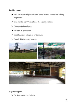 48
Positive aspects
 Each classroomare provided with fan for internal comfortable learning
programme.
 Schoolunder CCTVsurveillance for security purpose.
 Extra curriculum classes.
 Facilities of greenhouse
 Good landscapewith green environment.
 Enough drinking water sources.
Negative aspects
 Far from central city (Itahari).
 