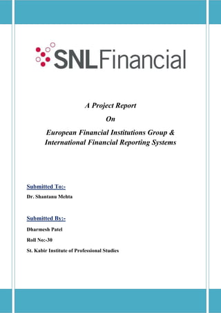 A Project Report
                                    On
        European Financial Institutions Group &
        International Financial Reporting Systems




Submitted To:-
Dr. Shantanu Mehta



Submitted By:-
Dharmesh Patel

Roll No:-30

St. Kabir Institute of Professional Studies
 