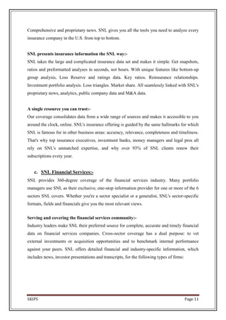 Comprehensive and proprietary news. SNL gives you all the tools you need to analyze every
insurance company in the U.S. from top to bottom.


SNL presents insurance information the SNL way:-
SNL takes the large and complicated insurance data set and makes it simple. Get snapshots,
ratios and preformatted analyses in seconds, not hours. With unique features like bottom-up
group analysis, Loss Reserve and ratings data. Key ratios. Reinsurance relationships.
Investment portfolio analysis. Loss triangles. Market share. All seamlessly linked with SNL's
proprietary news, analytics, public company data and M&A data.


A single resource you can trust:-
Our coverage consolidates data from a wide range of sources and makes it accessible to you
around the clock, online. SNL's insurance offering is guided by the same hallmarks for which
SNL is famous for in other business areas: accuracy, relevance, completeness and timeliness.
That's why top insurance executives, investment banks, money managers and legal pros all
rely on SNL's unmatched expertise, and why over 93% of SNL clients renew their
subscriptions every year.


   c. SNL Financial Services:-
SNL provides 360-degree coverage of the financial services industry. Many portfolio
managers use SNL as their exclusive, one-stop information provider for one or more of the 6
sectors SNL covers. Whether you're a sector specialist or a generalist, SNL's sector-specific
formats, fields and financials give you the most relevant views.


Serving and covering the financial services community:-
Industry leaders make SNL their preferred source for complete, accurate and timely financial
data on financial services companies. Cross-sector coverage has a dual purpose: to vet
external investments or acquisition opportunities and to benchmark internal performance
against your peers. SNL offers detailed financial and industry-specific information, which
includes news, investor presentations and transcripts, for the following types of firms:




SKIPS                                                                                      Page 11
 