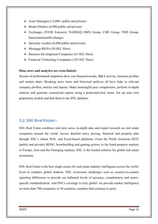     Asset Managers (13,000+ public and private)
       Broker/Dealers (4,900 public and private)
       Exchanges (NYSE Euronext, NASDAQ OMX Group, CME Group, TMX Group,
        IntercontintentalExchange)
       Specialty Lenders (6,800 public and private)
       Mortgage REITs (50 SEC filers)
       Business Development Companies (41 SEC filers)
       Financial Technology Companies (103 SEC filers)


Data, news and analytics are cross-linked:-
Dozens of preformatted snapshots show you financial trends, M&A activity, business profiles
and market share. Breaking news items and historical archives all have links to relevant
company profiles, articles and reports. Make meaningful peer comparisons, perform in-depth
analysis and generate customized reports using a point-and-click menu. Set up your own
proprietary models and link them to the SNL database.




5.2. SNL Real Estate:-
SNL Real Estate combines real-time news, in-depth data and expert research on real estate
companies around the world. Access detailed news, pricing, financial and property data
through SNL’s robust Web- and Excel-based platforms. From the North American REIT
(public and private), REOC, homebuilding and gaming sectors, to the listed property markets
in Europe, Asia and the Emerging markets, SNL is the trusted solution for global real estate
investment.


SNL Real Estate is the best single source for real estate industry intelligence across the world.
Even in complex global markets, SNL overcomes challenges such as country-to-country
reporting differences to provide our hallmark levels of accuracy, completeness and sector-
specific standardization. And SNL's coverage is truly global: we provide market intelligence
on more than 700 companies in 38 countries, numbers that continue to grow.




SKIPS                                                                                    Page 12
 