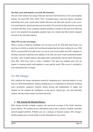 The data, news and analytics you need, all connected:-
The real estate industry has unique financials that don't lend themselves to the usual standard
formats. We track EPS, FFO, AFFO, NAV, revaluation gains, same-store figures, operating
partnership units, joint venture debt, builder deliveries and other data specific to this sector.
You need financial, operational and asset-level detail. We provide the data and tools you need
to analyze that data. Every company's property portfolio is tracked at the asset level allowing
you to view properties by geography, property type, size, tenants and other metrics uniquely
relevant to the real estate industry.


Make SNL in your own image:-
When it comes to financial modelling, one size does not fit all. With SNL Real Estate, you
don't have to forfeit or modify the Excel-based models that have been working for you. With
SNLxl, our powerful Excel add-in tool, you can tie your Excel models into SNL's database to
facilitate automatic round-the-clock updates to the data you need. Create customized models
for faster, more in-depth analysis and update them automatically with the latest information
from SNL. Don't have time to create a template? Call upon our template team who are
experts in creating models and templates to your specific needs. This service is included in
your subscription free of charge.



5.3. SNL Energy:-
SNL redefines the energy information market by integrating news, data and analytics in real
time on a Web-based platform. Industry-leading access to comprehensive financials, breaking
news, proprietary regulatory research, market pricing and fundamentals of supply and
demand set the standard for intelligence on the power, natural gas, coal and renewable
markets, driving critical energy investment decisions.



    a. SNL Energy for Electric Power:-
SNL Energy provides in-depth company and asset-level coverage of the North American
power industry. We combine diverse information sources into a cohesive, instantly accessible
decision-support platform. Whether you are a strategic or financial analyst, SNL Energy’s
flexible product gives you the ability to tailor information to your needs.



SKIPS                                                                                    Page 13
 
