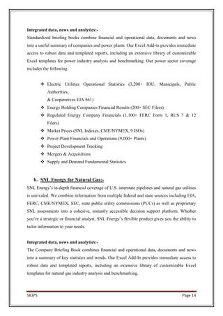 Integrated data, news and analytics:-
Standardized briefing books combine financial and operational data, documents and news
into a useful summary of companies and power plants. Our Excel Add-in provides immediate
access to robust data and templated reports, including an extensive library of customizable
Excel templates for power industry analysis and benchmarking. Our power sector coverage
includes the following:


         Electric Utilities Operational Statistics (3,200+ IOU, Municipals, Public
           Authorities,
           & Cooperatives EIA 861)
         Energy Holding Companies Financial Results (200+ SEC Filers)
         Regulated Energy Company Financials (1,100+ FERC Form 1, RUS 7 & 12
           Filers)
         Market Prices (SNL Indexes, CME/NYMEX, 9 ISOs)
         Power Plant Financials and Operations (9,000+ Plants)
         Project Development Tracking
         Mergers & Acquisitions
         Supply and Demand Fundamental Statistics



   b. SNL Energy for Natural Gas:-
SNL Energy’s in-depth financial coverage of U.S. interstate pipelines and natural gas utilities
is unrivaled. We combine information from multiple federal and state sources including EIA,
FERC, CME/NYMEX, SEC, state public utility commissions (PUCs) as well as proprietary
SNL assessments into a cohesive, instantly accessible decision support platform. Whether
you’re a strategic or financial analyst, SNL Energy’s flexible product gives you the ability to
tailor information to your needs.


Integrated data, news and analytics:-
The Company Briefing Book combines financial and operational data, documents and news
into a summary of key statistics and trends. Our Excel Add-In provides immediate access to
robust data and templated reports, including an extensive library of customizable Excel
templates for natural gas industry analysis and benchmarking.



SKIPS                                                                                  Page 14
 