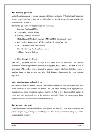 Data accuracy guarantee.
As the leading provider of energy industry intelligence and data, SNL continually improves
the process of gathering, vetting and scrubbing data. As a result, we are the only provider that
guarantees data accuracy.
Our natural gas sector coverage includes the following:-
       Interstate Pipelines (120+)
       Natural Gas Utilities (100+)
       Holding Company Financials
       Market Prices (SNL Daily Indexes, CME/NYMEX Futures and Swaps)
       Gas Pipeline, Storage and LNG Terminal Development Tracking
       FERC Quarterly Index of Customers
       EIA Monthly Fuel Purchase Transactions
       3rd Party Capacity Release


   c. SNL Energy for Coal:-
SNL Energy provides in-depth coverage of U.S. coal producers and mines. We combine
information from multiple federal sources including EIA, FERC, MSHA, and SEC as well as
proprietary SNL models, into a interactive decision support platform. Whether you’re a
supplier, buyer or analyst, you can tailor SNL Energy’s information for your business
objectives.


Integrated data, news and analytics:-
Our Company Briefing Books combine financial and operational data, documents and news
into a summary of key statistics and trends. The Coal Mine Briefing Book highlights coal
production and mine operational details. Our Excel Add-in provides immediate access to
robust data and templated reports, including an extensive library of customizable Excel
templates for coal industry analysis and benchmarking.


Data accuracy guarantee.
As the leading provider of coal industry intelligence and data, SNL continually improves the
process of gathering, vetting and scrubbing data. As a result, we are the only provider that
guarantees data accuracy.




SKIPS                                                                                   Page 15
 