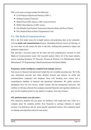 SNL's coal sector coverage includes the following:-
    Coal Producers Operational Statistics (1500 +)
    Holding Company Financials
    Market Prices (SNL Indexes, CME, Emission Prices)
    MSHA Mine Statistics (3,500+ mines)
    EIA Monthly Fuel Purchase Transactions (between Mines and Power Plants)
    SNL Modeled Mine-to-Plant Transportation Costs

5.4. SNL Media & Communications:-
SNL is the first single source for in-depth analysis and proprietary data on the constantly-
evolving media and communications business. Boundaries between sectors are blurring, so
we cover them all and connect the dots in real time, tracking both quantitative impact and
qualitative implications.
SNL provides a universal source for the latest and most comprehensive research on each
Media & Communications sector. Our seasoned analysts follow all of the major industry
sectors, including Broadcast, TV Networks, Wireless & Wireline, U.S. Multichannel, Global
Multichannel, TV Programming, Filmed Entertainment and Internet Media.


Proprietary insider intelligence compiled from multiple sources:-
Gain access to financial and operational insight that isn’t available anywhere else. We’re the
only information provider that offers detailed research and analysis on media and
communications companies and integrates them with breaking news stories and a
comprehensive database of financial and operational information. We gather exclusive
intelligence from our own surveys, insider contacts and top management interviews, and
combine it with data collected from company-reported financials and regulatory databases, to
give you the complete picture on any market or company, from top to bottom.


SNL platform makes your job easier:-
SNL interactive platform lets you query our databases with single-click ease. Click on a
company name for complete profiles from financials to earnings estimates to capital
structure. Use drill-down tabs for sector-specific operational metrics. Sort companies based
on rankings and subscriber counts for each metric.




SKIPS                                                                                 Page 16
 