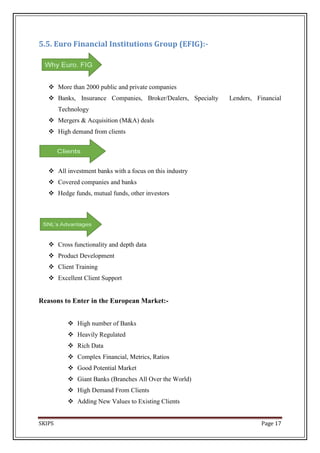 5.5. Euro Financial Institutions Group (EFIG):-




    More than 2000 public and private companies
    Banks, Insurance Companies, Broker/Dealers, Specialty   Lenders, Financial
        Technology
    Mergers & Acquisition (M&A) deals
    High demand from clients




    All investment banks with a focus on this industry
    Covered companies and banks
    Hedge funds, mutual funds, other investors




    Cross functionality and depth data
    Product Development
    Client Training
    Excellent Client Support


Reasons to Enter in the European Market:-


            High number of Banks
            Heavily Regulated
            Rich Data
            Complex Financial, Metrics, Ratios
            Good Potential Market
            Giant Banks (Branches All Over the World)
            High Demand From Clients
            Adding New Values to Existing Clients


SKIPS                                                                   Page 17
 