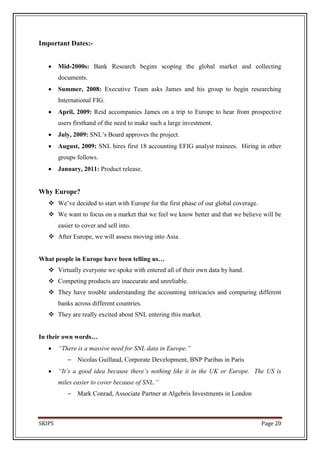 Important Dates:-


        Mid-2000s: Bank Research begins scoping the global market and collecting
        documents.
        Summer, 2008: Executive Team asks James and his group to begin researching
        International FIG.
        April, 2009: Reid accompanies James on a trip to Europe to hear from prospective
        users firsthand of the need to make such a large investment.
        July, 2009: SNL’s Board approves the project.
        August, 2009: SNL hires first 18 accounting EFIG analyst trainees. Hiring in other
        groups follows.
        January, 2011: Product release.


Why Europe?
    We’ve decided to start with Europe for the first phase of our global coverage.
    We want to focus on a market that we feel we know better and that we believe will be
        easier to cover and sell into.
    After Europe, we will assess moving into Asia.


What people in Europe have been telling us…
    Virtually everyone we spoke with entered all of their own data by hand.
    Competing products are inaccurate and unreliable.
    They have trouble understanding the accounting intricacies and comparing different
        banks across different countries.
    They are really excited about SNL entering this market.


In their own words…
        “There is a massive need for SNL data in Europe.”
            –   Nicolas Guillaud, Corporate Development, BNP Paribas in Paris
        “It’s a good idea because there’s nothing like it in the UK or Europe. The US is
        miles easier to cover because of SNL.”
            –   Mark Conrad, Associate Partner at Algebris Investments in London



SKIPS                                                                                 Page 20
 