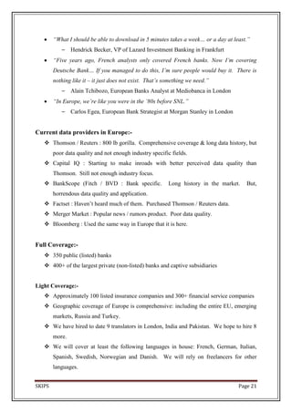 “What I should be able to download in 5 minutes takes a week… or a day at least.”
           –    Hendrick Becker, VP of Lazard Investment Banking in Frankfurt
        “Five years ago, French analysts only covered French banks. Now I’m covering
        Deutsche Bank… If you managed to do this, I’m sure people would buy it. There is
        nothing like it – it just does not exist. That’s something we need.”
           –    Alain Tchibozo, European Banks Analyst at Mediobanca in London
        “In Europe, we’re like you were in the ’80s before SNL.”
           –    Carlos Egea, European Bank Strategist at Morgan Stanley in London


Current data providers in Europe:-
    Thomson / Reuters : 800 lb gorilla. Comprehensive coverage & long data history, but
        poor data quality and not enough industry specific fields.
    Capital IQ : Starting to make inroads with better perceived data quality than
        Thomson. Still not enough industry focus.
    BankScope (Fitch / BVD : Bank specific.              Long history in the market.   But,
        horrendous data quality and application.
    Factset : Haven’t heard much of them. Purchased Thomson / Reuters data.
    Merger Market : Popular news / rumors product. Poor data quality.
    Bloomberg : Used the same way in Europe that it is here.


Full Coverage:-
    350 public (listed) banks
    400+ of the largest private (non-listed) banks and captive subsidiaries


Light Coverage:-
    Approximately 100 listed insurance companies and 300+ financial service companies
    Geographic coverage of Europe is comprehensive: including the entire EU, emerging
        markets, Russia and Turkey.
    We have hired to date 9 translators in London, India and Pakistan. We hope to hire 8
        more.
    We will cover at least the following languages in house: French, German, Italian,
        Spanish, Swedish, Norwegian and Danish. We will rely on freelancers for other
        languages.


SKIPS                                                                               Page 21
 
