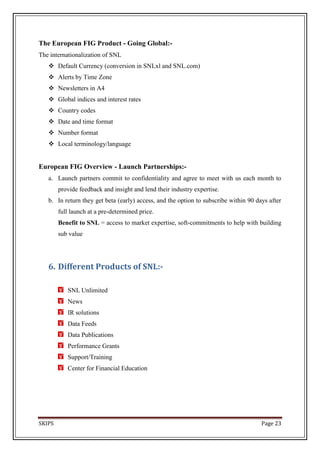 The European FIG Product - Going Global:-
The internationalization of SNL
    Default Currency (conversion in SNLxl and SNL.com)
    Alerts by Time Zone
    Newsletters in A4
    Global indices and interest rates
    Country codes
    Date and time format
    Number format
    Local terminology/language


European FIG Overview - Launch Partnerships:-
   a. Launch partners commit to confidentiality and agree to meet with us each month to
        provide feedback and insight and lend their industry expertise.
   b. In return they get beta (early) access, and the option to subscribe within 90 days after
        full launch at a pre-determined price.
        Benefit to SNL = access to market expertise, soft-commitments to help with building
        sub value




   6. Different Products of SNL:-

           SNL Unlimited
           News
           IR solutions
           Data Feeds
           Data Publications
           Performance Grants
           Support/Training
           Center for Financial Education




SKIPS                                                                                 Page 23
 