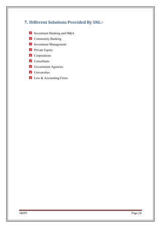 7. Different Solutions Provided By SNL:-

        Investment Banking and M&A
        Community Banking
        Investment Management
        Private Equity
        Corporations
        Consultants
        Government Agencies
        Universities
        Low & Accounting Firms




SKIPS                                         Page 24
 