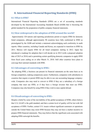 8. International Financial Reporting Standards (IFRS)
8.1 What is IFRS?
International Financial Reporting Standards (IFRS) are a set of accounting standards
developed by the International Accounting Standards Board (IASB) that is becoming the
global standard for the preparation of public company financial statements.

8.2 How widespread is the adoption of IFRS around the world?
Approximately 120 nations and reporting jurisdictions permit or require IFRS for domestic
listed companies, although approximately 90 countries have fully conformed to IFRS as
promulgated by the IASB and include a statement acknowledging such conformity in audit
reports. Other countries, including Canada and Korea, are expected to transition to IFRS by
2011. Mexico will require IFRS for all listed companies starting in 2012. Japan has
introduced a roadmap for adoption that it will decide on in 2012 (with a proposed adoption
date of 2015 or 2016) and is permitting certain qualifying domestic companies to apply IFRS
from fiscal years ending on or after March 31, 2010. Still other countries have plans to
converge their national standards with IFRS.

8.3 Advantages of converting to IFRS:-
By adopting IFRS, a business can present its financial statements on the same basis as its
foreign competitors, making comparisons easier. Furthermore, companies with subsidiaries in
countries that require or permit IFRS may be able to use one accounting language company-
wide. Companies also may need to convert to IFRS if they are a subsidiary of a foreign
company that must use IFRS, or if they have a foreign investor that must use IFRS.
Companies may also benefit by using IFRS if they wish to raise capital abroad.



8.4 Disadvantages of converting to IFRS:-
Despite a belief by some of the inevitability of the global acceptance of IFRS, others believe
that U.S. GAAP is the gold standard, and that a certain level of quality will be lost with full
acceptance of IFRS. Further, certain U.S. issuers without significant customers or operations
outside the United States may resist IFRS because they may not have a market incentive to
prepare IFRS financial statements. They may believe that the significant costs associated with
adopting IFRS outweigh the benefits.



SKIPS                                                                                  Page 25
 
