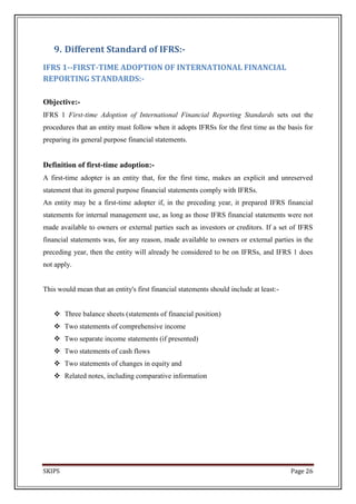 9. Different Standard of IFRS:-
IFRS 1--FIRST-TIME ADOPTION OF INTERNATIONAL FINANCIAL
REPORTING STANDARDS:-

Objective:-
IFRS 1 First-time Adoption of International Financial Reporting Standards sets out the
procedures that an entity must follow when it adopts IFRSs for the first time as the basis for
preparing its general purpose financial statements.


Definition of first-time adoption:-
A first-time adopter is an entity that, for the first time, makes an explicit and unreserved
statement that its general purpose financial statements comply with IFRSs.
An entity may be a first-time adopter if, in the preceding year, it prepared IFRS financial
statements for internal management use, as long as those IFRS financial statements were not
made available to owners or external parties such as investors or creditors. If a set of IFRS
financial statements was, for any reason, made available to owners or external parties in the
preceding year, then the entity will already be considered to be on IFRSs, and IFRS 1 does
not apply.


This would mean that an entity's first financial statements should include at least:-


    Three balance sheets (statements of financial position)
    Two statements of comprehensive income
    Two separate income statements (if presented)
    Two statements of cash flows
    Two statements of changes in equity and
    Related notes, including comparative information




SKIPS                                                                                   Page 26
 
