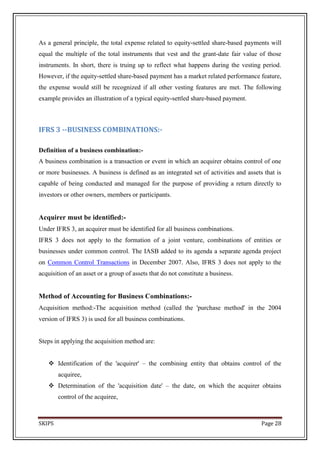 As a general principle, the total expense related to equity-settled share-based payments will
equal the multiple of the total instruments that vest and the grant-date fair value of those
instruments. In short, there is truing up to reflect what happens during the vesting period.
However, if the equity-settled share-based payment has a market related performance feature,
the expense would still be recognized if all other vesting features are met. The following
example provides an illustration of a typical equity-settled share-based payment.



IFRS 3 --BUSINESS COMBINATIONS:-

Definition of a business combination:-
A business combination is a transaction or event in which an acquirer obtains control of one
or more businesses. A business is defined as an integrated set of activities and assets that is
capable of being conducted and managed for the purpose of providing a return directly to
investors or other owners, members or participants.


Acquirer must be identified:-
Under IFRS 3, an acquirer must be identified for all business combinations.
IFRS 3 does not apply to the formation of a joint venture, combinations of entities or
businesses under common control. The IASB added to its agenda a separate agenda project
on Common Control Transactions in December 2007. Also, IFRS 3 does not apply to the
acquisition of an asset or a group of assets that do not constitute a business.


Method of Accounting for Business Combinations:-
Acquisition method:-The acquisition method (called the 'purchase method' in the 2004
version of IFRS 3) is used for all business combinations.


Steps in applying the acquisition method are:


    Identification of the 'acquirer' – the combining entity that obtains control of the
        acquiree,
    Determination of the 'acquisition date' – the date, on which the acquirer obtains
        control of the acquiree,



SKIPS                                                                                  Page 28
 
