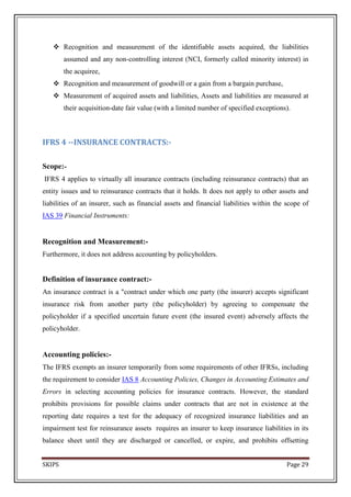  Recognition and measurement of the identifiable assets acquired, the liabilities
        assumed and any non-controlling interest (NCI, formerly called minority interest) in
        the acquiree,
    Recognition and measurement of goodwill or a gain from a bargain purchase,
    Measurement of acquired assets and liabilities, Assets and liabilities are measured at
        their acquisition-date fair value (with a limited number of specified exceptions).



IFRS 4 --INSURANCE CONTRACTS:-

Scope:-
IFRS 4 applies to virtually all insurance contracts (including reinsurance contracts) that an
entity issues and to reinsurance contracts that it holds. It does not apply to other assets and
liabilities of an insurer, such as financial assets and financial liabilities within the scope of
IAS 39 Financial Instruments:


Recognition and Measurement:-
Furthermore, it does not address accounting by policyholders.


Definition of insurance contract:-
An insurance contract is a "contract under which one party (the insurer) accepts significant
insurance risk from another party (the policyholder) by agreeing to compensate the
policyholder if a specified uncertain future event (the insured event) adversely affects the
policyholder.


Accounting policies:-
The IFRS exempts an insurer temporarily from some requirements of other IFRSs, including
the requirement to consider IAS 8 Accounting Policies, Changes in Accounting Estimates and
Errors in selecting accounting policies for insurance contracts. However, the standard
prohibits provisions for possible claims under contracts that are not in existence at the
reporting date requires a test for the adequacy of recognized insurance liabilities and an
impairment test for reinsurance assets requires an insurer to keep insurance liabilities in its
balance sheet until they are discharged or cancelled, or expire, and prohibits offsetting


SKIPS                                                                                    Page 29
 