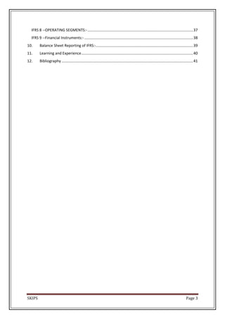 IFRS 8 --OPERATING SEGMENTS:- ..................................................................................................... 37
  IFRS 9 --Financial Instruments:- ........................................................................................................ 38
10.     Balance Sheet Reporting of IFRS:-............................................................................................. 39
11.     Learning and Experience ........................................................................................................... 40
12.     Bibliography .............................................................................................................................. 41




SKIPS                                                                                                                                      Page 3
 