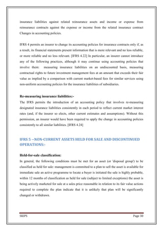 insurance liabilities against related reinsurance assets and income or expense from
reinsurance contracts against the expense or income from the related insurance contract
Changes in accounting policies.


IFRS 4 permits an insurer to change its accounting policies for insurance contracts only if, as
a result, its financial statements present information that is more relevant and no less reliable,
or more reliable and no less relevant. [IFRS 4.22] In particular, an insurer cannot introduce
any of the following practices, although it may continue using accounting policies that
involve them:      measuring insurance liabilities on an undiscounted basis, measuring
contractual rights to future investment management fees at an amount that exceeds their fair
value as implied by a comparison with current market-based fees for similar services using
non-uniform accounting policies for the insurance liabilities of subsidiaries.


Re-measuring insurance liabilities:-
The IFRS permits the introduction of an accounting policy that involves re-measuring
designated insurance liabilities consistently in each period to reflect current market interest
rates (and, if the insurer so elects, other current estimates and assumptions). Without this
permission, an insurer would have been required to apply the change in accounting policies
consistently to all similar liabilities. [IFRS 4.24]



IFRS 5 --NON-CURRENT ASSETS HELD FOR SALE AND DISCONTINUED
OPERATIONS:-

Held-for-sale classification:
In general, the following conditions must be met for an asset (or 'disposal group') to be
classified as held for sale: management is committed to a plan to sell the asset is available for
immediate sale an active programme to locate a buyer is initiated the sale is highly probable,
within 12 months of classification as held for sale (subject to limited exceptions) the asset is
being actively marketed for sale at a sales price reasonable in relation to its fair value actions
required to complete the plan indicate that it is unlikely that plan will be significantly
changed or withdrawn.




SKIPS                                                                                     Page 30
 