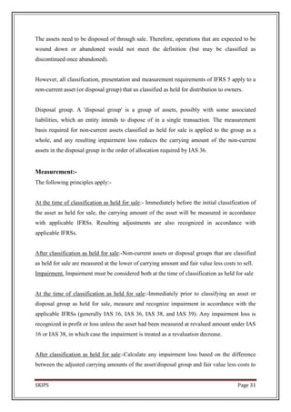 The assets need to be disposed of through sale. Therefore, operations that are expected to be
wound down or abandoned would not meet the definition (but may be classified as
discontinued once abandoned).


However, all classification, presentation and measurement requirements of IFRS 5 apply to a
non-current asset (or disposal group) that us classified as held for distribution to owners.


Disposal group. A 'disposal group' is a group of assets, possibly with some associated
liabilities, which an entity intends to dispose of in a single transaction. The measurement
basis required for non-current assets classified as held for sale is applied to the group as a
whole, and any resulting impairment loss reduces the carrying amount of the non-current
assets in the disposal group in the order of allocation required by IAS 36.


Measurement:-
The following principles apply:-


At the time of classification as held for sale:- Immediately before the initial classification of
the asset as held for sale, the carrying amount of the asset will be measured in accordance
with applicable IFRSs. Resulting adjustments are also recognized in accordance with
applicable IFRSs.


After classification as held for sale:-Non-current assets or disposal groups that are classified
as held for sale are measured at the lower of carrying amount and fair value less costs to sell.
Impairment. Impairment must be considered both at the time of classification as held for sale


At the time of classification as held for sale:-Immediately prior to classifying an asset or
disposal group as held for sale, measure and recognize impairment in accordance with the
applicable IFRSs (generally IAS 16, IAS 36, IAS 38, and IAS 39). Any impairment loss is
recognized in profit or loss unless the asset had been measured at revalued amount under IAS
16 or IAS 38, in which case the impairment is treated as a revaluation decrease.


After classification as held for sale:-Calculate any impairment loss based on the difference
between the adjusted carrying amounts of the asset/disposal group and fair value less costs to


SKIPS                                                                                    Page 31
 