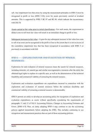 sell. Any impairment loss that arises by using the measurement principles in IFRS 5 must be
recognised in profit or loss (IFRS 5.20), even for assets previously carried at revalued
amounts. This is supported by IFRS 5 BC.47 and BC.48, which indicate the inconsistency
with IAS 36


Assets carried at fair value prior to initial classification:- For such assets, the requirement to
deduct costs to sell from fair value will result in an immediate charge to profit or loss.


Subsequent increases in fair value:- A gain for any subsequent increase in fair value less costs
to sell of an asset can be recognised in the profit or loss to the extent that it is not in excess of
the cumulative impairment loss that has been recognised in accordance with IFRS 5 or
previously in accordance with IAS



IFRS 6 ----- EXPLORATION FOR AND EVALUATION OF MINERAL
RESOURCES:-

Exploration for and evaluation of mineral resources mean the search for mineral resources,
including minerals, oil, natural gas and similar non-regenerative resources after the entity has
obtained legal rights to explore in a specific area, as well as the determination of the technical
feasibility and commercial viability of extracting the mineral resource.


Exploration and evaluation expenditures are expenditures incurred in connection with the
exploration and evaluation of mineral resources before the technical feasibility and
commercial viability of extracting a mineral resource is demonstrable.


IFRS 6 permits an entity to develop an accounting policy for recognition of exploration and
evaluation expenditures as assets without specifically considering the requirements of
paragraphs 11 and 12 of IAS 8 Accounting Policies, Changes in Accounting Estimates and
Errors. [IFRS 6.9] Thus, an entity adopting IFRS 6 may continue to use the accounting
policies applied immediately before adopting the IFRS. This includes continuing to use
recognition and measurement practices that are part of those accounting policies.




SKIPS                                                                                        Page 32
 