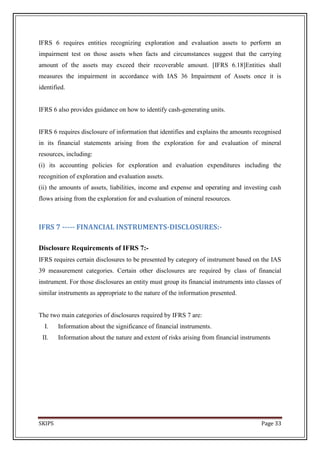 IFRS 6 requires entities recognizing exploration and evaluation assets to perform an
impairment test on those assets when facts and circumstances suggest that the carrying
amount of the assets may exceed their recoverable amount. [IFRS 6.18]Entities shall
measures the impairment in accordance with IAS 36 Impairment of Assets once it is
identified.


IFRS 6 also provides guidance on how to identify cash-generating units.


IFRS 6 requires disclosure of information that identifies and explains the amounts recognised
in its financial statements arising from the exploration for and evaluation of mineral
resources, including:
(i) its accounting policies for exploration and evaluation expenditures including the
recognition of exploration and evaluation assets.
(ii) the amounts of assets, liabilities, income and expense and operating and investing cash
flows arising from the exploration for and evaluation of mineral resources.



IFRS 7 ----- FINANCIAL INSTRUMENTS-DISCLOSURES:-

Disclosure Requirements of IFRS 7:-
IFRS requires certain disclosures to be presented by category of instrument based on the IAS
39 measurement categories. Certain other disclosures are required by class of financial
instrument. For those disclosures an entity must group its financial instruments into classes of
similar instruments as appropriate to the nature of the information presented.


The two main categories of disclosures required by IFRS 7 are:
  I.    Information about the significance of financial instruments.
 II.    Information about the nature and extent of risks arising from financial instruments




SKIPS                                                                                   Page 33
 