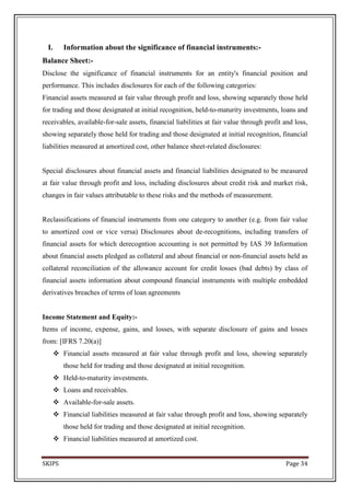 I.    Information about the significance of financial instruments:-
Balance Sheet:-
Disclose the significance of financial instruments for an entity's financial position and
performance. This includes disclosures for each of the following categories:
Financial assets measured at fair value through profit and loss, showing separately those held
for trading and those designated at initial recognition, held-to-maturity investments, loans and
receivables, available-for-sale assets, financial liabilities at fair value through profit and loss,
showing separately those held for trading and those designated at initial recognition, financial
liabilities measured at amortized cost, other balance sheet-related disclosures:


Special disclosures about financial assets and financial liabilities designated to be measured
at fair value through profit and loss, including disclosures about credit risk and market risk,
changes in fair values attributable to these risks and the methods of measurement.


Reclassifications of financial instruments from one category to another (e.g. from fair value
to amortized cost or vice versa) Disclosures about de-recognitions, including transfers of
financial assets for which derecogntion accounting is not permitted by IAS 39 Information
about financial assets pledged as collateral and about financial or non-financial assets held as
collateral reconciliation of the allowance account for credit losses (bad debts) by class of
financial assets information about compound financial instruments with multiple embedded
derivatives breaches of terms of loan agreements


Income Statement and Equity:-
Items of income, expense, gains, and losses, with separate disclosure of gains and losses
from: [IFRS 7.20(a)]
    Financial assets measured at fair value through profit and loss, showing separately
        those held for trading and those designated at initial recognition.
    Held-to-maturity investments.
    Loans and receivables.
    Available-for-sale assets.
    Financial liabilities measured at fair value through profit and loss, showing separately
        those held for trading and those designated at initial recognition.
    Financial liabilities measured at amortized cost.


SKIPS                                                                                      Page 34
 