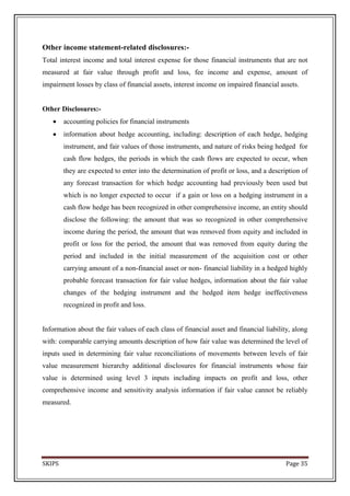 Other income statement-related disclosures:-
Total interest income and total interest expense for those financial instruments that are not
measured at fair value through profit and loss, fee income and expense, amount of
impairment losses by class of financial assets, interest income on impaired financial assets.


Other Disclosures:-
        accounting policies for financial instruments
        information about hedge accounting, including: description of each hedge, hedging
        instrument, and fair values of those instruments, and nature of risks being hedged for
        cash flow hedges, the periods in which the cash flows are expected to occur, when
        they are expected to enter into the determination of profit or loss, and a description of
        any forecast transaction for which hedge accounting had previously been used but
        which is no longer expected to occur if a gain or loss on a hedging instrument in a
        cash flow hedge has been recognized in other comprehensive income, an entity should
        disclose the following: the amount that was so recognized in other comprehensive
        income during the period, the amount that was removed from equity and included in
        profit or loss for the period, the amount that was removed from equity during the
        period and included in the initial measurement of the acquisition cost or other
        carrying amount of a non-financial asset or non- financial liability in a hedged highly
        probable forecast transaction for fair value hedges, information about the fair value
        changes of the hedging instrument and the hedged item hedge ineffectiveness
        recognized in profit and loss.


Information about the fair values of each class of financial asset and financial liability, along
with: comparable carrying amounts description of how fair value was determined the level of
inputs used in determining fair value reconciliations of movements between levels of fair
value measurement hierarchy additional disclosures for financial instruments whose fair
value is determined using level 3 inputs including impacts on profit and loss, other
comprehensive income and sensitivity analysis information if fair value cannot be reliably
measured.




SKIPS                                                                                    Page 35
 
