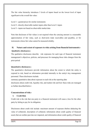 The fair value hierarchy introduces 3 levels of inputs based on the lowest level of input
significant to the overall fair value:


Level 1 - quoted prices for similar instruments
Level 2 - directly observable market inputs other than Level 1 inputs
Level 3 - inputs not based on observable market data


Note that disclosure of fair values is not required when the carrying amount is a reasonable
approximation of fair value, such as short-term trade receivables and payables, or for
instruments whose fair value cannot be measured reliably.


 II.    Nature and extent of exposure to risks arising from financial instruments:-
Qualitative disclosures:-
The qualitative disclosures describe: risk exposures for each type of financial instrument
management’s objectives, policies, and processes for managing those risks changes from the
prior period


Quantitative disclosures:-
The quantitative disclosures provide information about the extent to which the entity is
exposed to risk, based on information provided internally to the entity's key management
personnel. These disclosures include:
summary quantitative data about exposure to each risk at the reporting date
disclosures about credit risk, liquidity risk, and market risk and how these risks are managed
as further described below:-


Concentrations of risk:-
  I.    Credit Risk
Credit risk is the risk that one party to a financial instrument will cause a loss for the other
party by failing to pay for its obligation.


Disclosures about credit risk include: maximum amount of exposure (before deducting the
value of collateral), description of collateral, information about credit quality of financial
assets that are neither past due nor impaired, and information about credit quality of financial


SKIPS                                                                                   Page 36
 