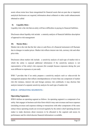 assets whose terms have been renegotiated for financial assets that are past due or impaired,
analytical disclosures are required, information about collateral or other credit enhancements
obtained or called


 II.    Liquidity Risk:-
Liquidity risk is the risk that an entity will have difficulties in paying its financial liabilities.


Disclosures about liquidity risk include: a maturity analysis of financial liabilities description
of approach to risk management


III.    Market Risk:-
Market risk is the risk that the fair value or cash flows of a financial instrument will fluctuate
due to changes in market prices. Market risk reflects interest rate risk, currency risk and other
price risks.


Disclosures about market risk include: a sensitivity analysis of each type of market risk to
which the entity is exposed additional information if the sensitivity analysis is not
representative of the entity's risk exposure (for example because exposures during the year
were different to exposures at year-end).


IFRS 7 provides that if an entity prepares a sensitivity analysis such as value-at-risk for
management purposes that reflects interdependencies of more than one component of market
risk (for instance, interest risk and foreign currency risk combined), it may disclose that
analysis instead of a separate sensitivity analysis for each type of market risk

IFRS 8 --OPERATING SEGMENTS:-

Operating Segments:-
IFRS 8 defines an operating segment as follows. An operating segment is a component of an
entity: that engages in business activities from which it may earn revenues and incur expenses
(including revenues and expenses relating to transactions with other components of the same
entity) whose operating results are reviewed regularly by the entity's chief operating decision
maker to make decisions about resources to be allocated to the segment and assess its
performance and for which discrete financial information is available.

SKIPS                                                                                         Page 37
 
