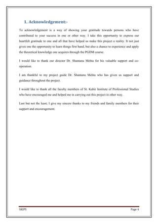 1. Acknowledgement:-
To acknowledgement is a way of showing your gratitude towards persons who have
contributed to your success in one or other way. I take this opportunity to express our
heartfelt gratitude to one and all that have helped us make this project a reality. It not just
gives one the opportunity to learn things first hand, but also a chance to experience and apply
the theoretical knowledge one acquires through the PGDM course.

I would like to thank our director Dr. Shantanu Mehta for his valuable support and co-
operation.

I am thankful to my project guide Dr. Shantanu Mehta who has given us support and
guidance throughout the project.

I would like to thank all the faculty members of St. Kabir Institute of Professional Studies
who have encouraged me and helped me in carrying out this project in other way.

Last but not the least; I give my sincere thanks to my friends and family members for their
support and encouragement.




SKIPS                                                                                   Page 4
 