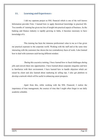 11.         Learning and Experience:-

               I did my capstone project at SNL financial which is one of the well known
Information provider Firm. I learned how to apply theoretical knowledge in practical life.
Two months of training has given me lots of insight into practical aspects of business. As the
banking and finance industry is rapidly growing in India, it becomes necessary to have
knowledge of it.



               This training has been the immense professional value to me as it has given
me practical exposure to the corporate world. Working with the staff and at the same time
interacting with the customers has shown the two contradictory faces of work. I also learned
how to deal with customers each having different mindset.



               During this executive training, I have learned how to faced challenges during
jobs and convert them into opportunities. I have learned about corporate etiquettes and how
to familiarize with their environment. I have learned how to handle objection which are
raised by client and also learned about marketing & selling tips. I also got platform to
develop a network which will be useful in enhancing career prospects.



               Apart from this, while working with the SNL Financial, I realize the
importance of time management, the essence of time that I might often forget in our daily
academic schedule.




SKIPS                                                                                 Page 40
 