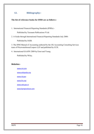 12.                 Bibliography:-


The list of reference books for IFRS are as follows:-



1. International Financial Reporting Standards (IFRSs) -

        Published by Taxmann Publications P Ltd.

2. A Guide through International Financial Reporting Standards July 2008-

        Published by IASB.

3. The IFRS Manual of Accounting authored by the UK Accounting Consulting Services
team of PricewaterhouseCoopers LLP and published by CCH.

4. International GAAP® 2009 by Ernst and Young

        Published by Wiley.



Websites:-

        www.snl.com

        www.wikipedia.org

        www.rbi.gov

        www.ifrs.org

        www.sebi.gov.in

        www.kpmginstitute.com




SKIPS                                                                          Page 41
 