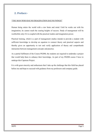 2. Preface:-

―THE MAN WHO HAS NO IMAGINATION HAS NO WINGS‖


Human being enters the world with a raw brain and mind. Until he works out with his
imagination, he cannot reach the soaring heights of success. Study of management will be
worthwhile only if it is coupled with the practical studies and imagination power.

Practical training, which is a part of management studies intends to provide a student with
sufficient knowledge to develop an equation to connect theory and practical aspects and
thereby gives an opportunity to test and verify application of theory and comprehends
interaction between management concepts and practice.

As a partial fulfilment of the Course PGDM, the students are required to undertake a project
that would help them to enhance their knowledge. As part of my PGDM course I have to
undergo this Capstone Project.

It is with great sincerity and enthusiasm that I take up the challenge that this field has placed
before me and hope to succeed with guidance from my professors and company guide.




SKIPS                                                                                     Page 5
 