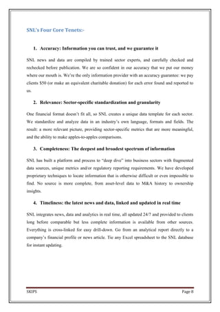 SNL’s Four Core Tenets:-


      1. Accuracy: Information you can trust, and we guarantee it

SNL news and data are compiled by trained sector experts, and carefully checked and
rechecked before publication. We are so confident in our accuracy that we put our money
where our mouth is. We’re the only information provider with an accuracy guarantee: we pay
clients $50 (or make an equivalent charitable donation) for each error found and reported to
us.

      2. Relevance: Sector-specific standardization and granularity

One financial format doesn’t fit all, so SNL creates a unique data template for each sector.
We standardize and analyze data in an industry’s own language, formats and fields. The
result: a more relevant picture, providing sector-specific metrics that are more meaningful,
and the ability to make apples-to-apples comparisons.

      3. Completeness: The deepest and broadest spectrum of information

SNL has built a platform and process to ―deep dive‖ into business sectors with fragmented
data sources, unique metrics and/or regulatory reporting requirements. We have developed
proprietary techniques to locate information that is otherwise difficult or even impossible to
find. No source is more complete, from asset-level data to M&A history to ownership
insights.

      4. Timeliness: the latest news and data, linked and updated in real time

SNL integrates news, data and analytics in real time, all updated 24/7 and provided to clients
long before comparable but less complete information is available from other sources.
Everything is cross-linked for easy drill-down. Go from an analytical report directly to a
company’s financial profile or news article. Tie any Excel spreadsheet to the SNL database
for instant updating.




SKIPS                                                                                  Page 8
 
