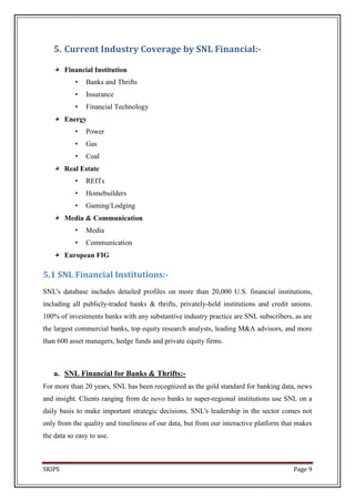 5. Current Industry Coverage by SNL Financial:-

        Financial Institution
           •   Banks and Thrifts
           •   Insurance
           •   Financial Technology
        Energy
           •   Power
           •   Gas
           •   Coal
        Real Estate
           •   REITs
           •   Homebuilders
           •   Gaming/Lodging
        Media & Communication
           •   Media
           •   Communication
        European FIG

5.1 SNL Financial Institutions:-
SNL's database includes detailed profiles on more than 20,000 U.S. financial institutions,
including all publicly-traded banks & thrifts, privately-held institutions and credit unions.
100% of investments banks with any substantive industry practice are SNL subscribers, as are
the largest commercial banks, top equity research analysts, leading M&A advisors, and more
than 600 asset managers, hedge funds and private equity firms.



   a. SNL Financial for Banks & Thrifts:-
For more than 20 years, SNL has been recognized as the gold standard for banking data, news
and insight. Clients ranging from de novo banks to super-regional institutions use SNL on a
daily basis to make important strategic decisions. SNL's leadership in the sector comes not
only from the quality and timeliness of our data, but from our interactive platform that makes
the data so easy to use.



SKIPS                                                                                  Page 9
 