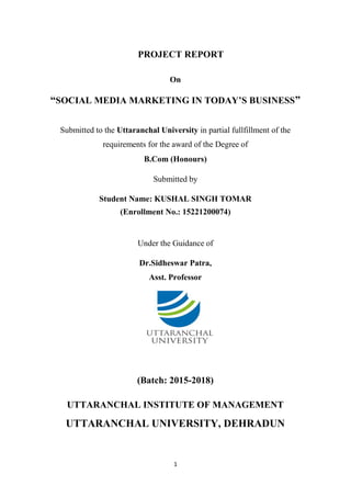 1
PROJECT REPORT
On
“SOCIAL MEDIA MARKETING IN TODAY’S BUSINESS”
Submitted to the Uttaranchal University in partial fullfillment of the
requirements for the award of the Degree of
B.Com (Honours)
Submitted by
Student Name: KUSHAL SINGH TOMAR
(Enrollment No.: 15221200074)
Under the Guidance of
Dr.Sidheswar Patra,
Asst. Professor
(Batch: 2015-2018)
UTTARANCHAL INSTITUTE OF MANAGEMENT
UTTARANCHAL UNIVERSITY, DEHRADUN
 