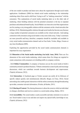 8
of the new model or product and latest news about the organization through social media
applications. Gordhamer (2009) has related social media marketing to the relationship
marketing where firms need to shift from “trying to sell” to “making connections” with the
consumers. This explanations of social media marketing takes us to the other side of
marketing, where building relations with the potential consumers is the key to repeated
purchases and enhanced brand loyalty. Social Media is an innovative tool that organizations
use for creating a very strong public relation with the customers on the virtual networks (Jan
& Khan, 2014). Maintaining public relations through social media has become easy because
a large number of potential consumers are available on the virtual networks. And making
connection with consumers using social media is only some clicks away. Today’s customers
are more powerful and busy; therefore, companies should be reachable and available in
every social media communication channel such as Face book, Twitter, Blogs, Forums at
any time (Gordhamer,2009).
Exploiting the opportunities provided by the social media communication channels is
important for every organization.
3.1 Dimension of the Social media marketing (Asa’ad,& Anas, 2014) There are five
dimension of the social media marketing, which means these five things are required to
create connections with consumers or to building traffic to company websites.
. 3.1.1 Online Communities: A company or business can use the social media to build a
community around its products/business. Vibrant communities create loyalty and encourage
discussions, which can contribute towards business development and improvement.
(Taprial, & Kanwar, 2012).
3.1.2 Interaction: A Facebook page or Twitter account can notify all its followers of
specific subject quickly and simultaneously (Berselli, Burger, & Close, 2012). Social
networking sites enable greater interaction with the online community through broadcasting
up-to-date, consumer relevant information. (Fischer, & Reuber, 2011)
3.1.3 Sharing of Content: The sharing dimension is about the extent to which an individual
ex-changes, distributes and receives content in a social media setting. (Babac, 2011)
3.1.4 Accessibility: The social media is easily accessible and takes minimal or no costs to
use. Social media is easy to use and does not require any special skills, knowledge to use.
(Taprial, & Kanwar, 2012)
 