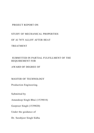 PROJECT REPORT ON
STUDY OF MECHANICAL PROPERTIES
OF Al 7075 ALLOY AFTER HEAT
TREATMENT
SUBMITTED IN PARTIAL FULFILLMENT OF THE
REQUIREMENT FOR
AWARD OF DEGREE OF
MASTER OF TECHNOLOGY
Production Engineering.
Submitted by
Amandeep Singh Bhui (1539018)
Gurpreet Singh (1539020)
Under the guidance of
Dr. Sarabjeet Singh Sidhu
 